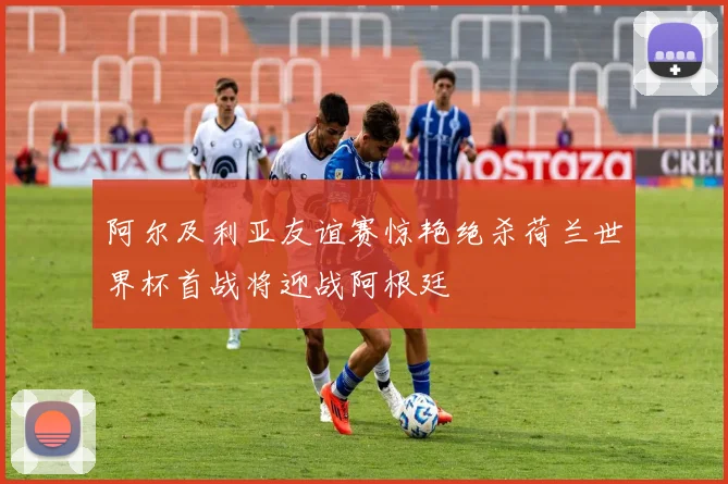 阿尔及利亚友谊赛惊艳绝杀荷兰世界杯首战将迎战阿根廷