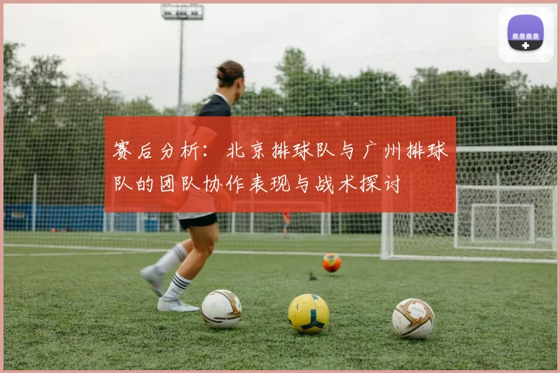 赛后分析：北京排球队与广州排球队的团队协作表现与战术探讨