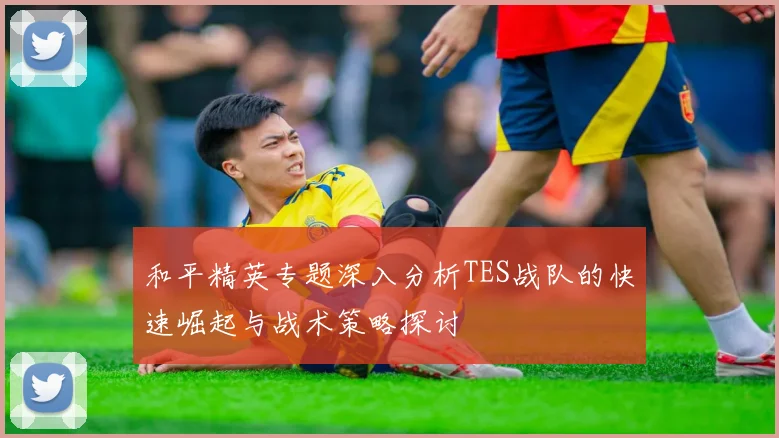 和平精英专题深入分析TES战队的快速崛起与战术策略探讨