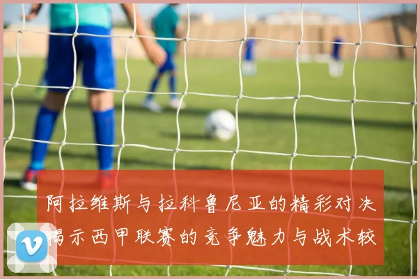 阿拉维斯与拉科鲁尼亚的精彩对决揭示西甲联赛的竞争魅力与战术较量