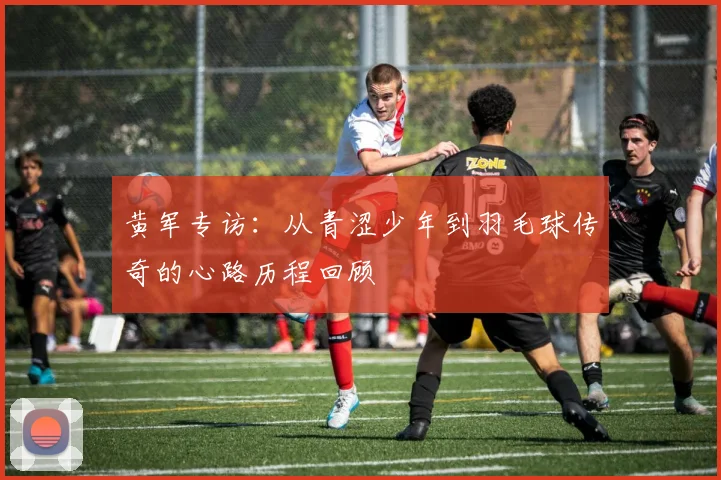 黄军专访：从青涩少年到羽毛球传奇的心路历程回顾