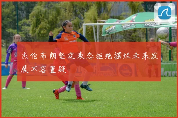 杰伦布朗坚定表态拒绝摆烂未来发展不容置疑