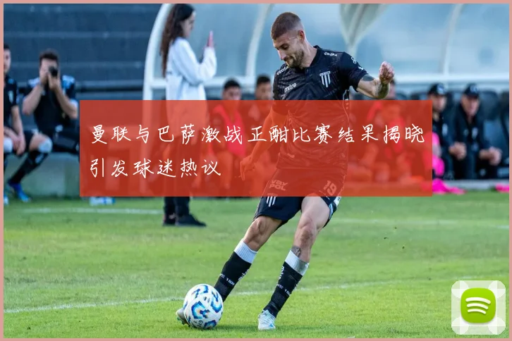 曼联与巴萨激战正酣比赛结果揭晓引发球迷热议